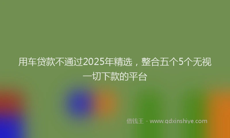 用车贷款不通过2025年精选，整合五个5个无视一切下款的平台