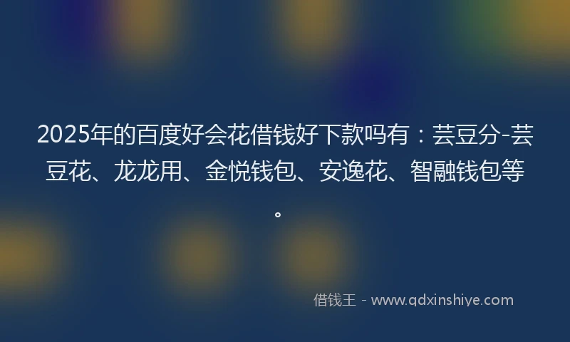 2025年的百度好会花借钱好下款吗有：芸豆分-芸豆花、龙龙用、金悦钱包、安逸花、智融钱包等。