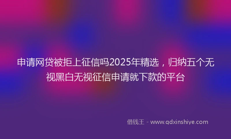 申请网贷被拒上征信吗2025年精选，归纳五个无视黑白无视征信申请就下款的平台