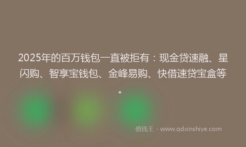 2025年的百万钱包一直被拒有：现金贷速融、星闪购、智享宝钱包、金峰易购、快借速贷宝盒等。