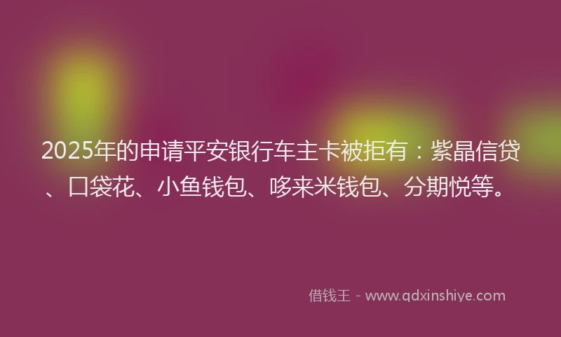 2025年的申请平安银行车主卡被拒有：紫晶信贷、口袋花、小鱼钱包、哆来米钱包、分期悦等。