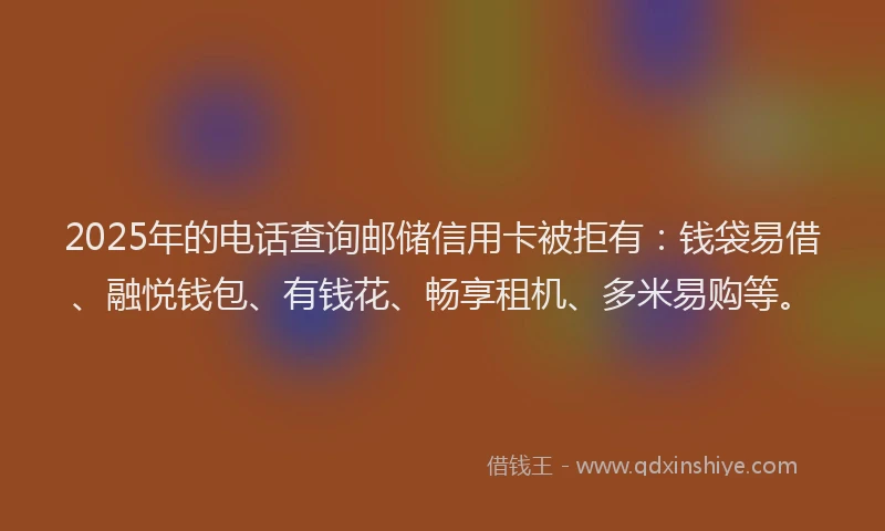 2025年的电话查询邮储信用卡被拒有：钱袋易借、融悦钱包、有钱花、畅享租机、多米易购等。