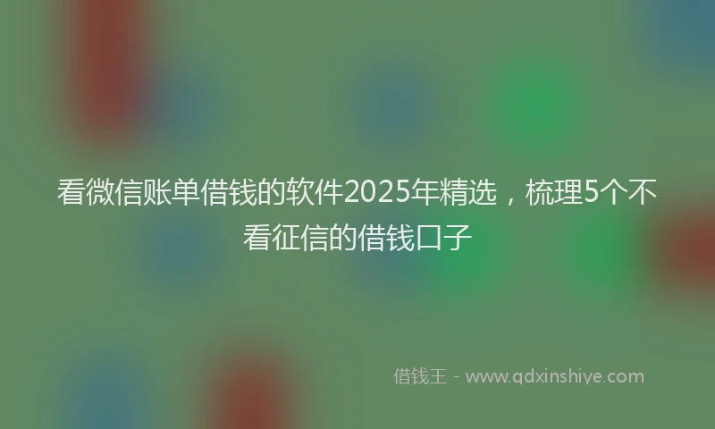 看微信账单借钱的软件2025年精选，梳理5个不看征信的借钱口子