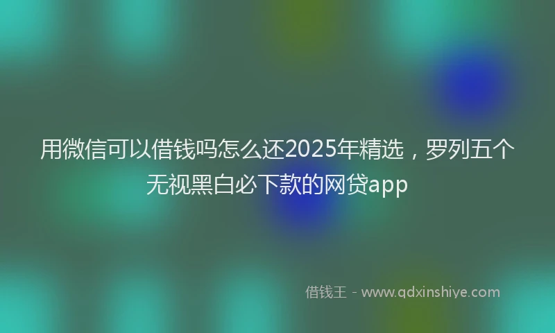 用微信可以借钱吗怎么还2025年精选，罗列五个无视黑白必下款的网贷app