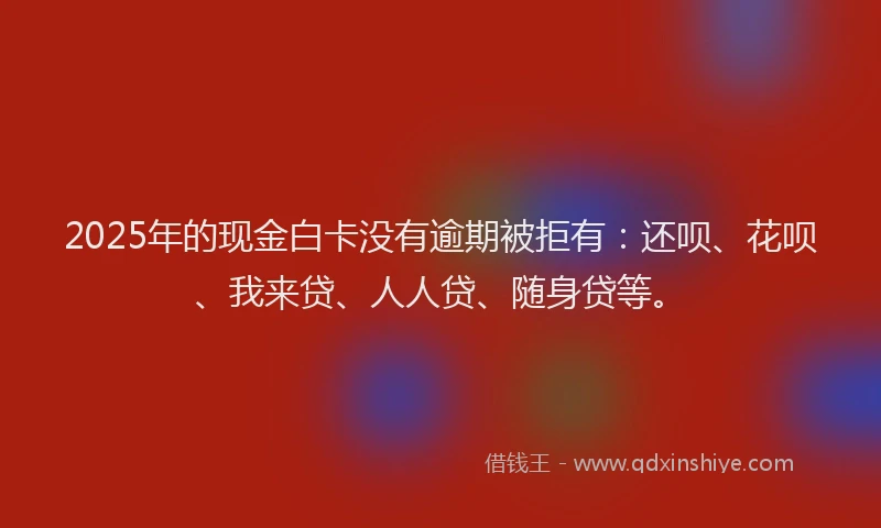 2025年的现金白卡没有逾期被拒有：还呗、花呗、我来贷、人人贷、随身贷等。