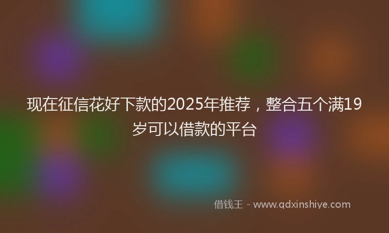 现在征信花好下款的2025年推荐，整合五个满19岁可以借款的平台