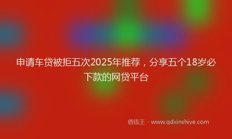 申请车贷被拒五次2025年推荐，分享五个18岁必下款的网贷平台