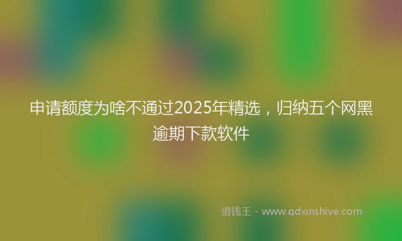 申请额度为啥不通过2025年精选，归纳五个网黑逾期下款软件