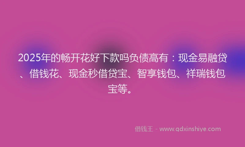 2025年的畅开花好下款吗负债高有：现金易融贷、借钱花、现金秒借贷宝、智享钱包、祥瑞钱包宝等。