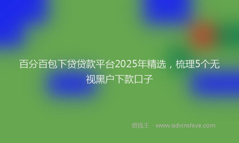 百分百包下贷贷款平台2025年精选，梳理5个无视黑户下款口子
