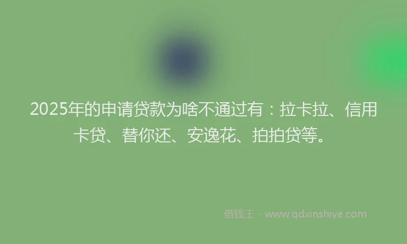 2025年的申请贷款为啥不通过有：拉卡拉、信用卡贷、替你还、安逸花、拍拍贷等。