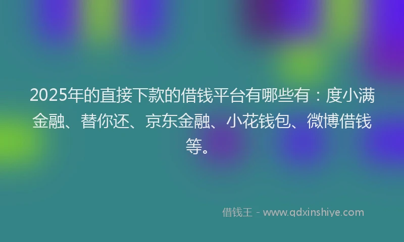 2025年的直接下款的借钱平台有哪些有：度小满金融、替你还、京东金融、小花钱包、微博借钱等。