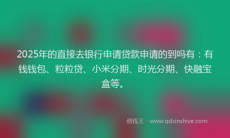 2025年的直接去银行申请贷款申请的到吗有：有钱钱包、粒粒贷、小米分期、时光分期、快融宝盒等。
