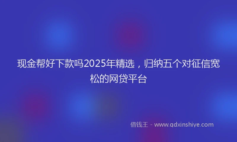 现金帮好下款吗2025年精选，归纳五个对征信宽松的网贷平台