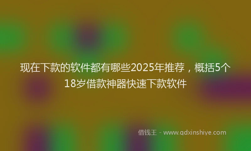 现在下款的软件都有哪些2025年推荐，概括5个18岁借款神器快速下款软件