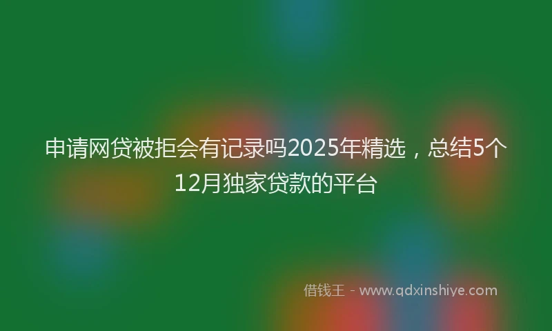 申请网贷被拒会有记录吗2025年精选，总结5个12月独家贷款的平台