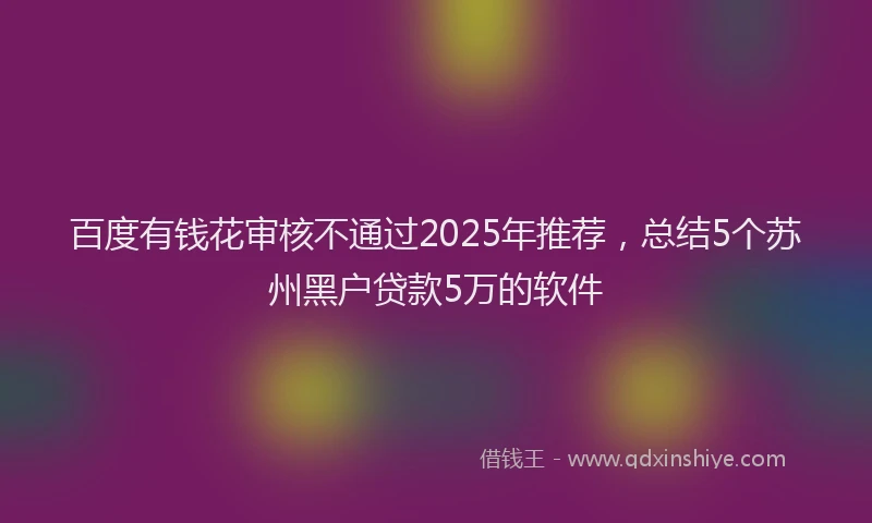 百度有钱花审核不通过2025年推荐，总结5个苏州黑户贷款5万的软件