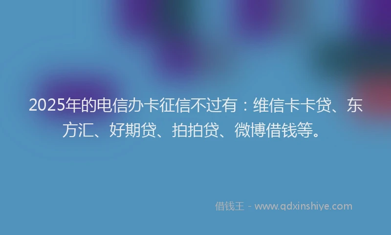 2025年的电信办卡征信不过有：维信卡卡贷、东方汇、好期贷、拍拍贷、微博借钱等。