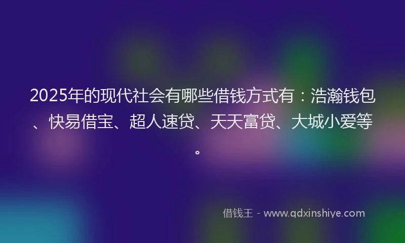 2025年的现代社会有哪些借钱方式有：浩瀚钱包、快易借宝、超人速贷、天天富贷、大城小爱等。
