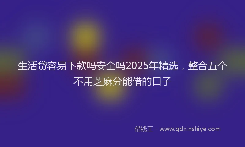 生活贷容易下款吗安全吗2025年精选，整合五个不用芝麻分能借的口子