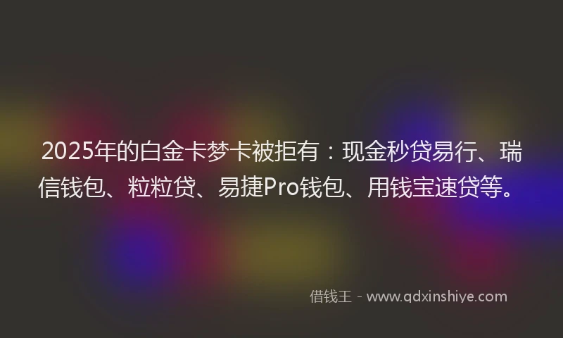 2025年的白金卡梦卡被拒有：现金秒贷易行、瑞信钱包、粒粒贷、易捷Pro钱包、用钱宝速贷等。