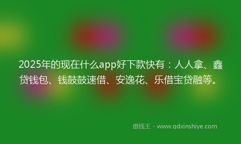 2025年的现在什么app好下款快有：人人拿、鑫贷钱包、钱鼓鼓速借、安逸花、乐借宝贷融等。