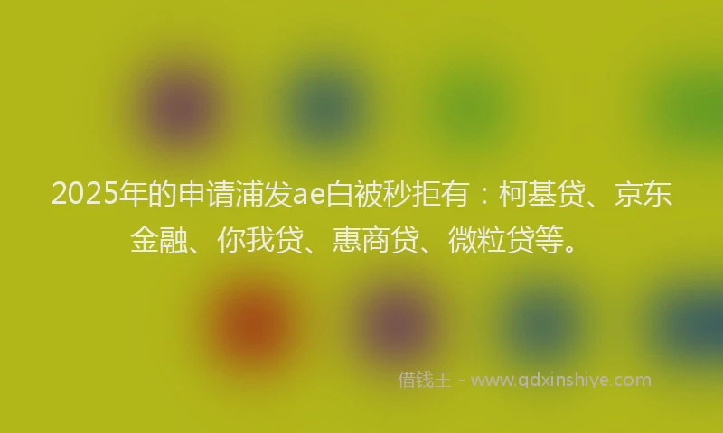 2025年的申请浦发ae白被秒拒有：柯基贷、京东金融、你我贷、惠商贷、微粒贷等。