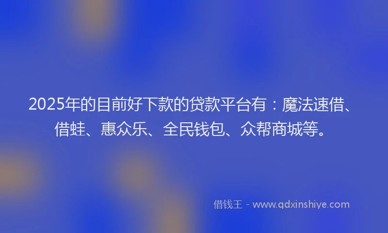 2025年的目前好下款的贷款平台有：魔法速借、借蛙、惠众乐、全民钱包、众帮商城等。
