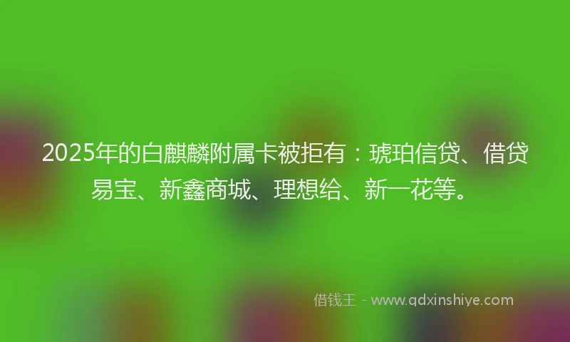 2025年的白麒麟附属卡被拒有：琥珀信贷、借贷易宝、新鑫商城、理想给、新一花等。