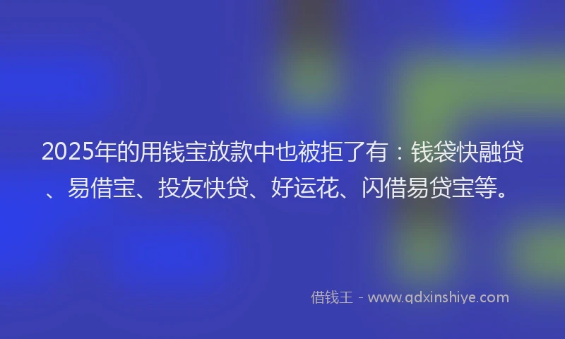 2025年的用钱宝放款中也被拒了有：钱袋快融贷、易借宝、投友快贷、好运花、闪借易贷宝等。