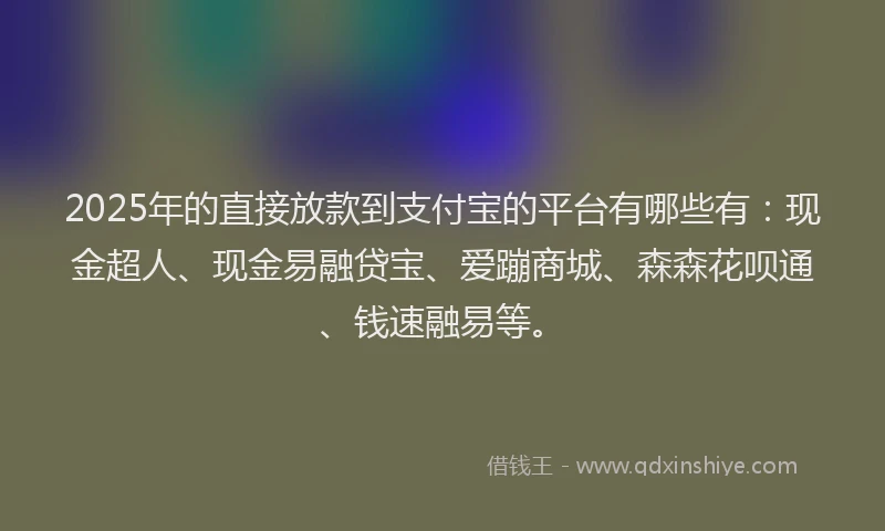 2025年的直接放款到支付宝的平台有哪些有：现金超人、现金易融贷宝、爱蹦商城、森森花呗通、钱速融易等。