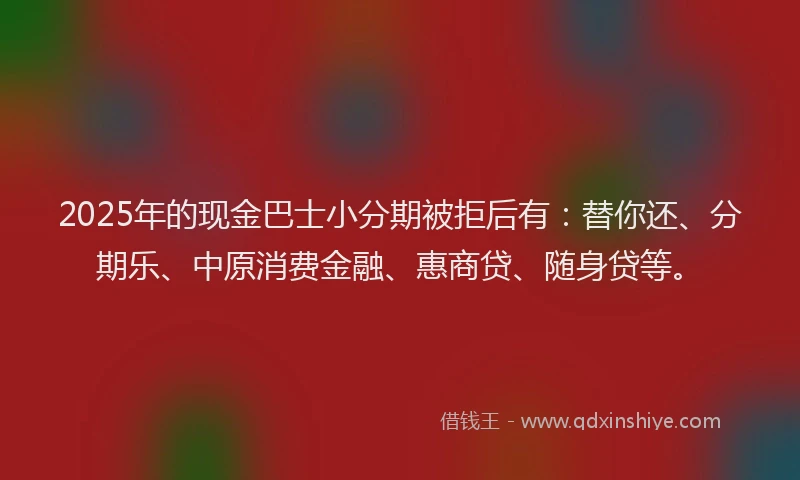 2025年的现金巴士小分期被拒后有：替你还、分期乐、中原消费金融、惠商贷、随身贷等。