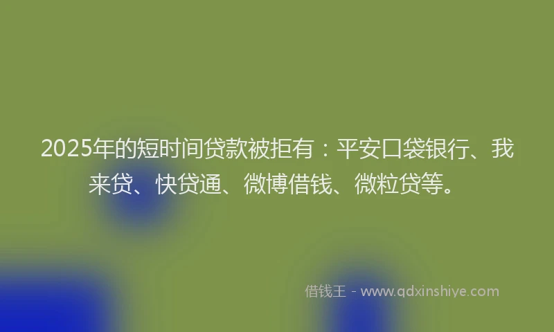2025年的短时间贷款被拒有：平安口袋银行、我来贷、快贷通、微博借钱、微粒贷等。