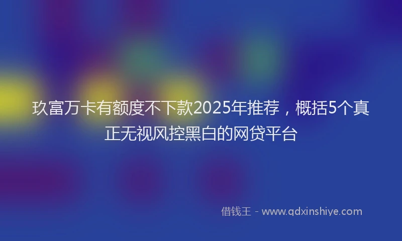 玖富万卡有额度不下款2025年推荐，概括5个真正无视风控黑白的网贷平台