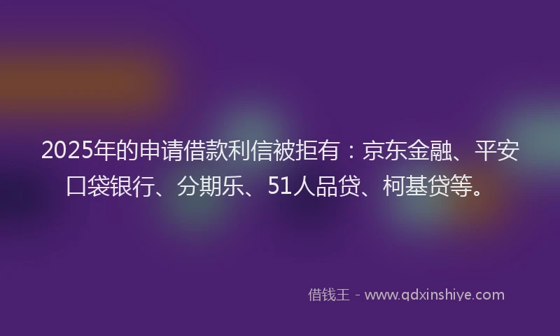 2025年的申请借款利信被拒有：京东金融、平安口袋银行、分期乐、51人品贷、柯基贷等。