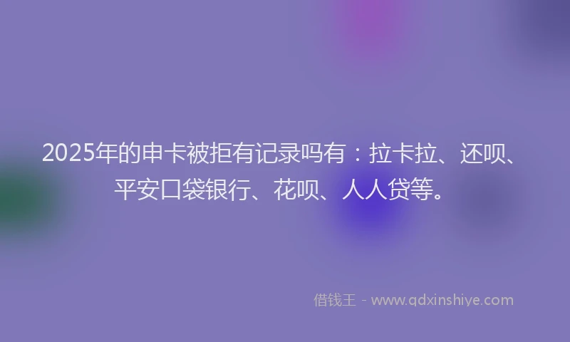 2025年的申卡被拒有记录吗有：拉卡拉、还呗、平安口袋银行、花呗、人人贷等。