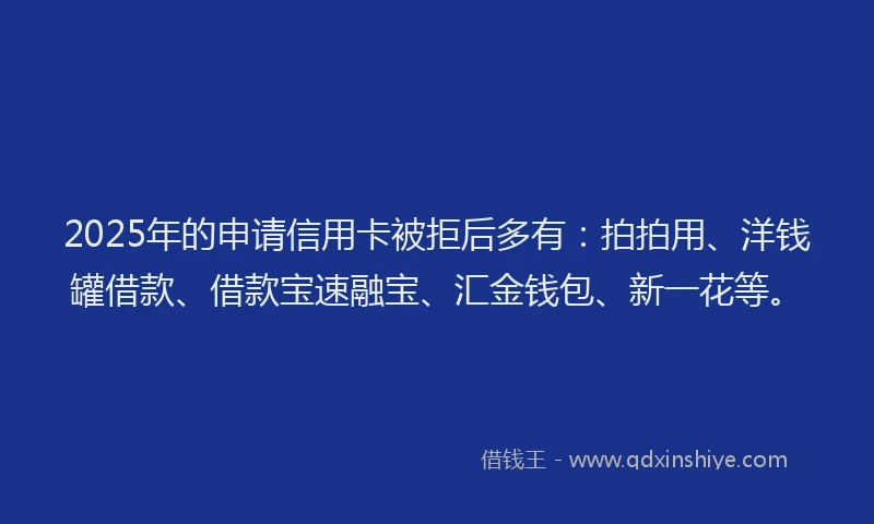 2025年的申请信用卡被拒后多有：拍拍用、洋钱罐借款、借款宝速融宝、汇金钱包、新一花等。