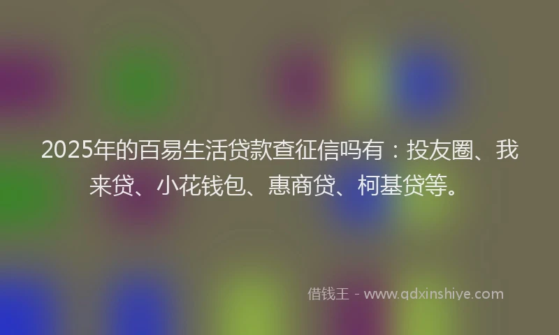 2025年的百易生活贷款查征信吗有：投友圈、我来贷、小花钱包、惠商贷、柯基贷等。