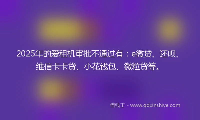 2025年的爱租机审批不通过有：e微贷、还呗、维信卡卡贷、小花钱包、微粒贷等。