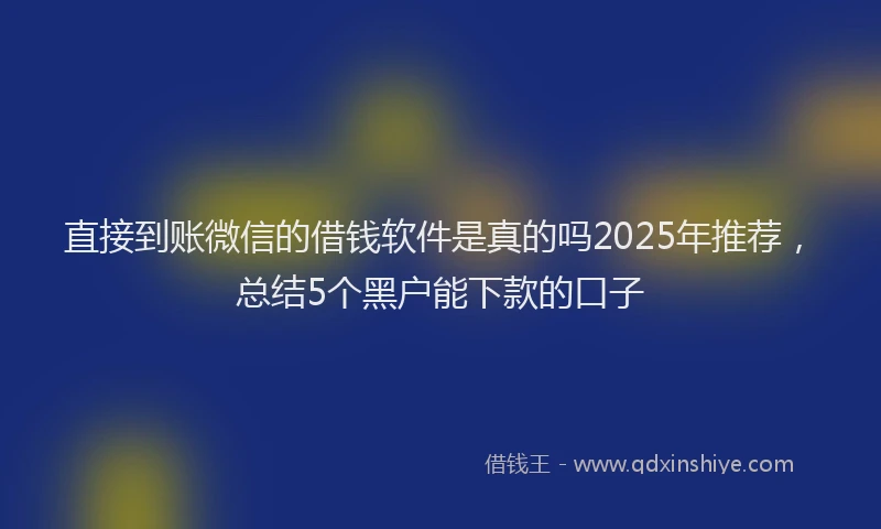 直接到账微信的借钱软件是真的吗2025年推荐，总结5个黑户能下款的口子