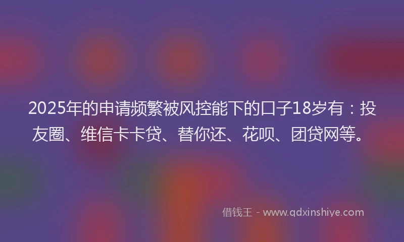 2025年的申请频繁被风控能下的口子18岁有：投友圈、维信卡卡贷、替你还、花呗、团贷网等。