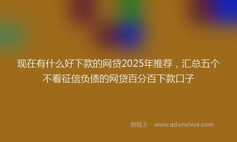 现在有什么好下款的网贷2025年推荐，汇总五个不看征信负债的网贷百分百下款口子