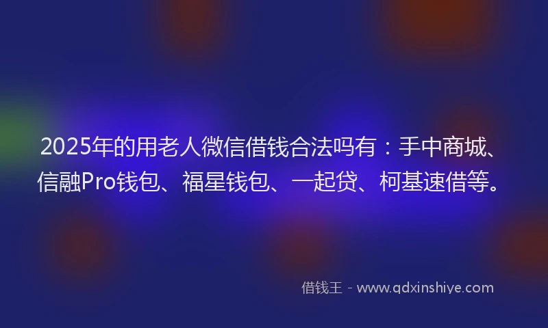 2025年的用老人微信借钱合法吗有：手中商城、信融Pro钱包、福星钱包、一起贷、柯基速借等。