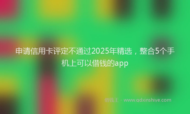 申请信用卡评定不通过2025年精选，整合5个手机上可以借钱的app