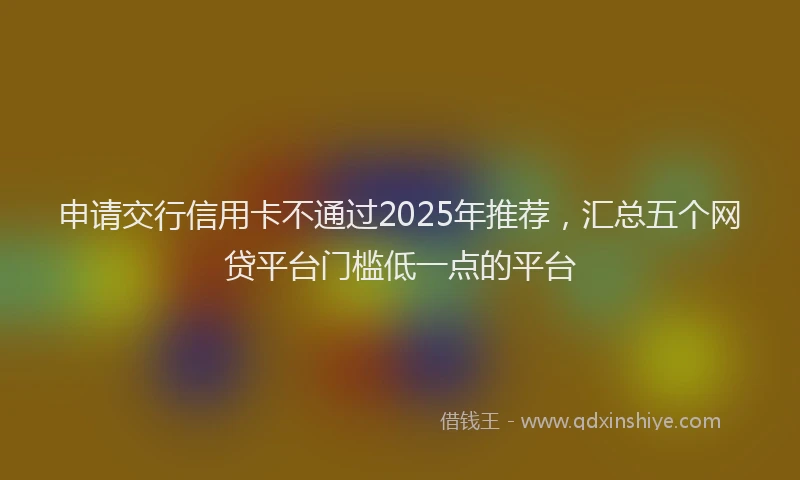 申请交行信用卡不通过2025年推荐，汇总五个网贷平台门槛低一点的平台