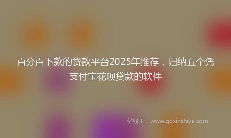 百分百下款的贷款平台2025年推荐，归纳五个凭支付宝花呗贷款的软件