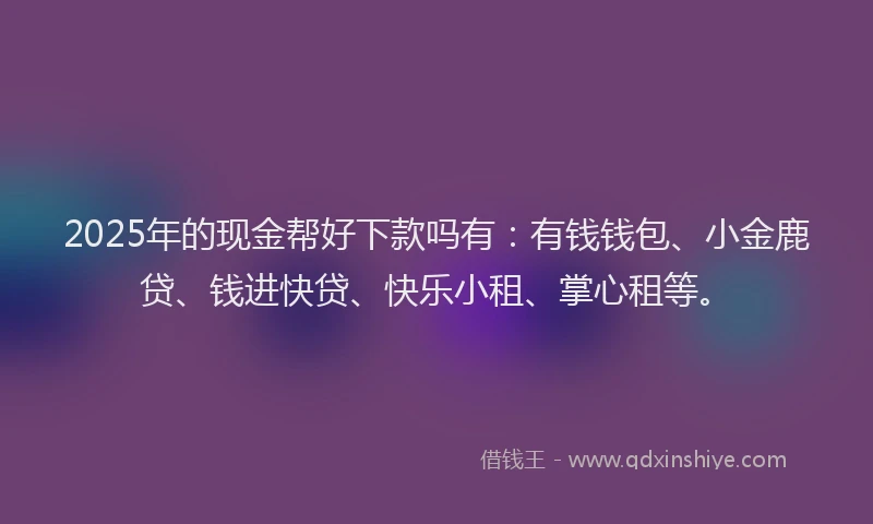 2025年的现金帮好下款吗有：有钱钱包、小金鹿贷、钱进快贷、快乐小租、掌心租等。