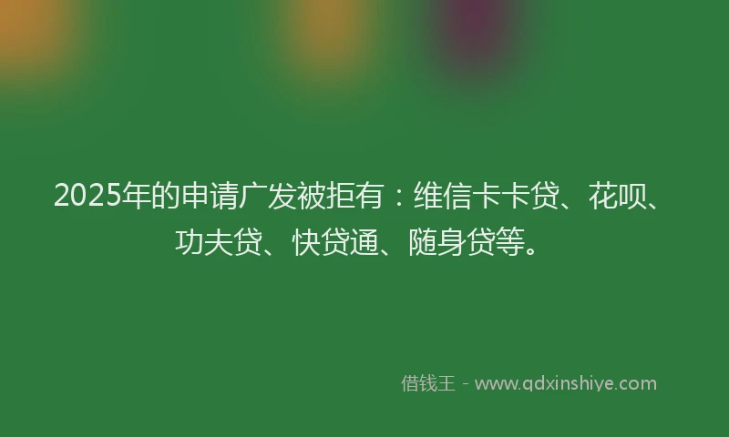2025年的申请广发被拒有：维信卡卡贷、花呗、功夫贷、快贷通、随身贷等。