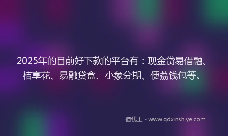 2025年的目前好下款的平台有：现金贷易借融、桔享花、易融贷盒、小象分期、便荔钱包等。