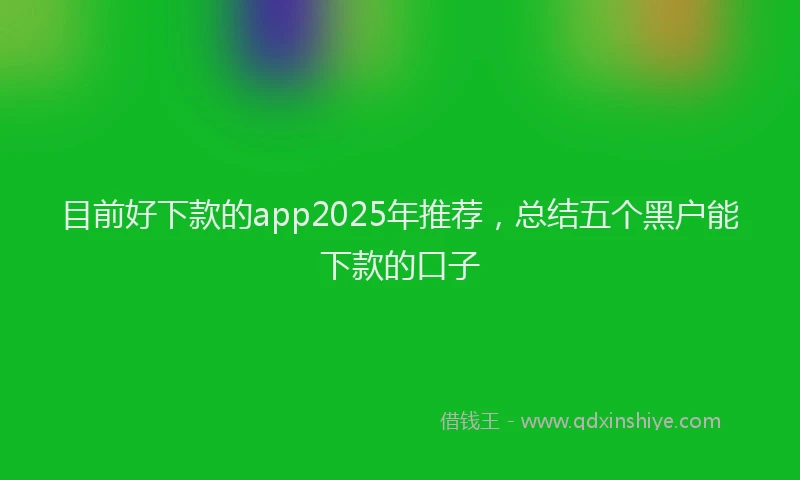 目前好下款的app2025年推荐，总结五个黑户能下款的口子